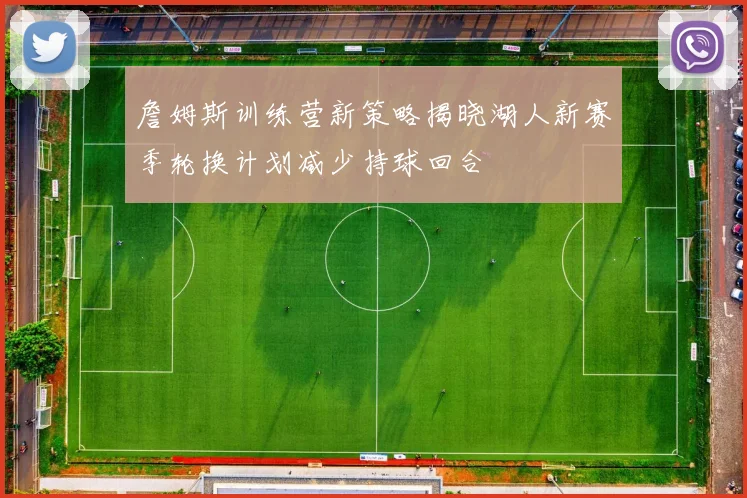 詹姆斯训练营新策略揭晓湖人新赛季轮换计划减少持球回合