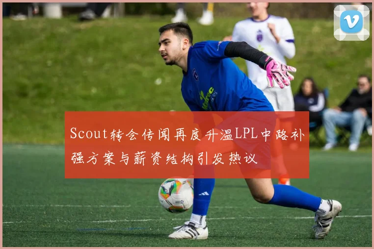 Scout转会传闻再度升温LPL中路补强方案与薪资结构引发热议