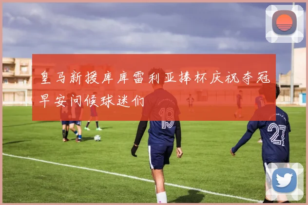 皇马新援库库雷利亚捧杯庆祝夺冠早安问候球迷们