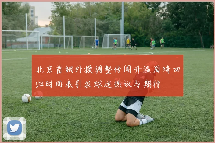 北京首钢外援调整传闻升温周琦回归时间表引发球迷热议与期待
