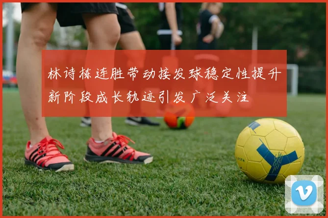 林诗栋连胜带动接发球稳定性提升新阶段成长轨迹引发广泛关注